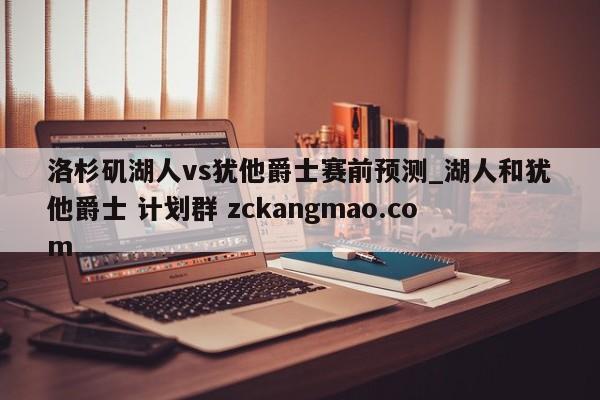 洛杉磯湖人vs猶他爵士賽前預測_湖人和猶他爵士 計劃群 zckangmao.com 